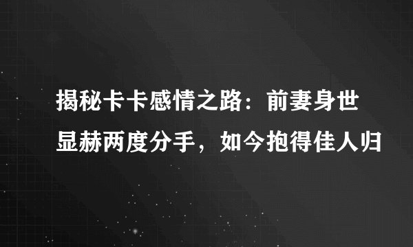 揭秘卡卡感情之路：前妻身世显赫两度分手，如今抱得佳人归