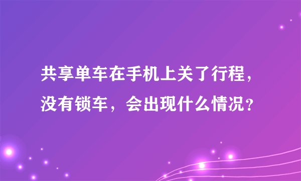 共享单车在手机上关了行程，没有锁车，会出现什么情况？