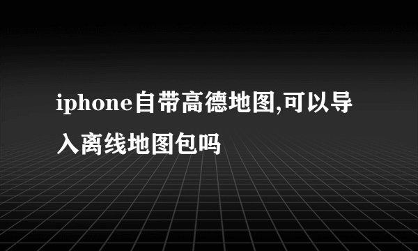 iphone自带高德地图,可以导入离线地图包吗