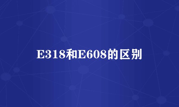 E318和E608的区别