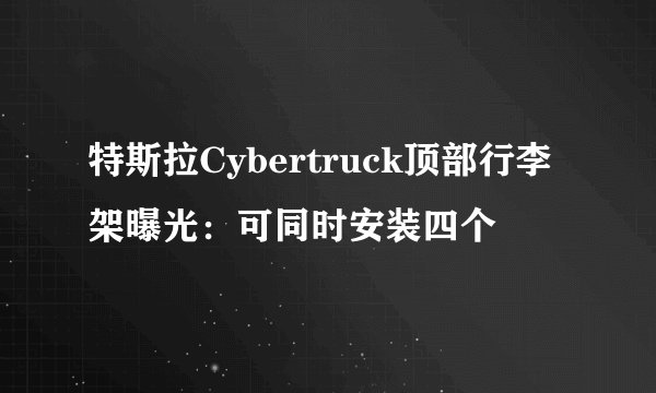 特斯拉Cybertruck顶部行李架曝光：可同时安装四个