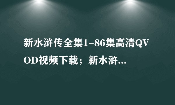 新水浒传全集1-86集高清QVOD视频下载；新水浒传全集86集高清迅雷下载；新水浒传全集高清QVOD下载