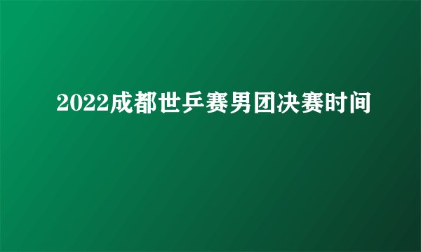 2022成都世乒赛男团决赛时间