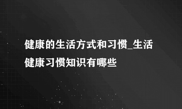 健康的生活方式和习惯_生活健康习惯知识有哪些