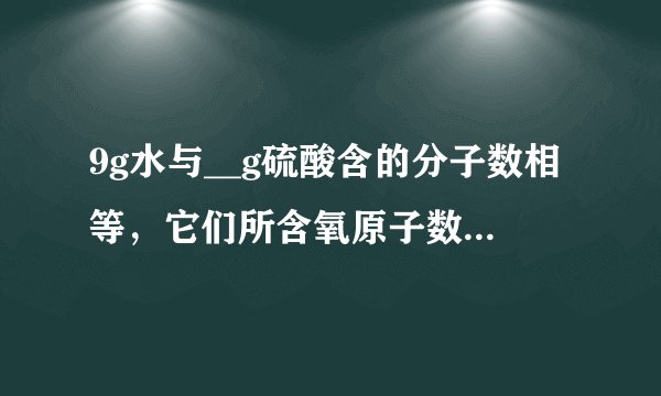 9g水与__g硫酸含的分子数相等，它们所含氧原子数之比是__，其中氢原子数之比是__．