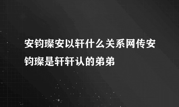安钧璨安以轩什么关系网传安钧璨是轩轩认的弟弟