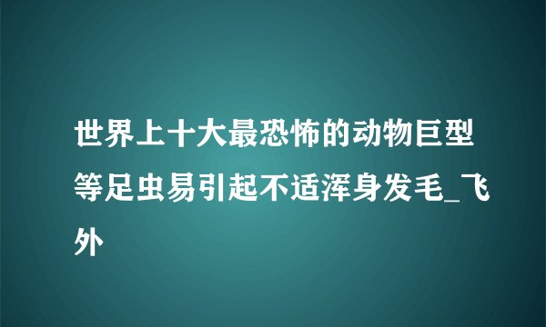 世界上十大最恐怖的动物巨型等足虫易引起不适浑身发毛_飞外