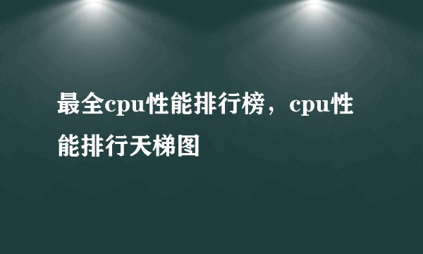 最全cpu性能排行榜，cpu性能排行天梯图