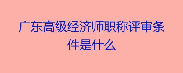 广东高级经济师职称评审条件是什么