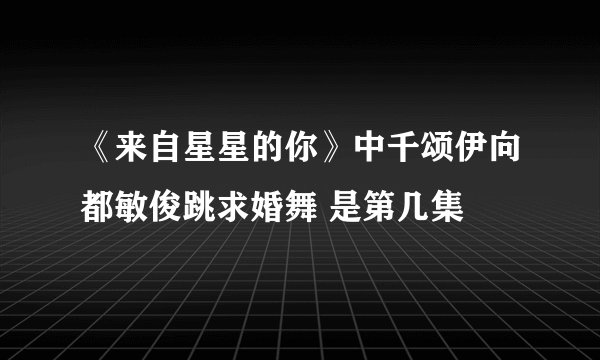 《来自星星的你》中千颂伊向都敏俊跳求婚舞 是第几集