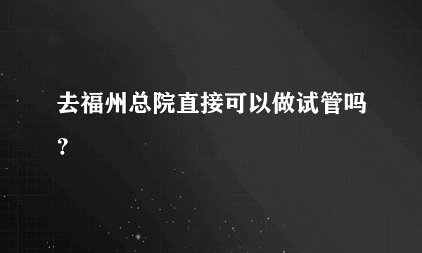 去福州总院直接可以做试管吗？
