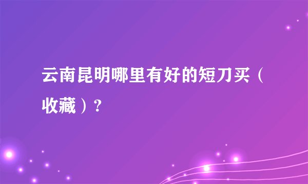 云南昆明哪里有好的短刀买（收藏）?