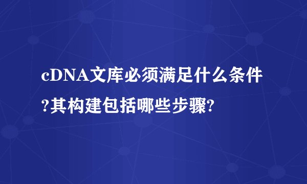 cDNA文库必须满足什么条件?其构建包括哪些步骤?