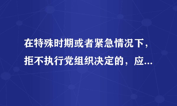 在特殊时期或者紧急情况下，拒不执行党组织决定的，应当给予什么处分