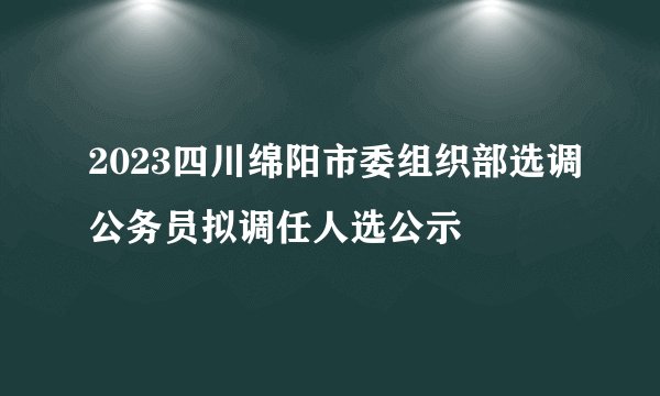 2023四川绵阳市委组织部选调公务员拟调任人选公示