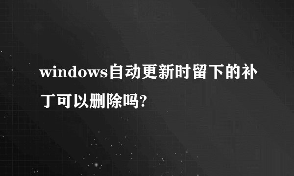 windows自动更新时留下的补丁可以删除吗?