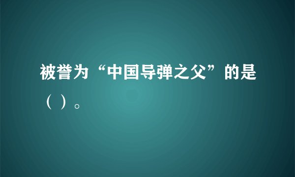 被誉为“中国导弹之父”的是（）。