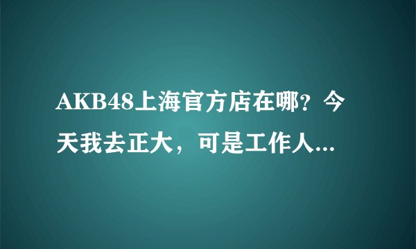 AKB48上海官方店在哪？今天我去正大，可是工作人员说搬家了，所以请告诉我现在的详细地址，谢。。。