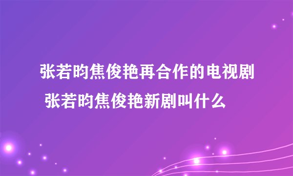 张若昀焦俊艳再合作的电视剧 张若昀焦俊艳新剧叫什么