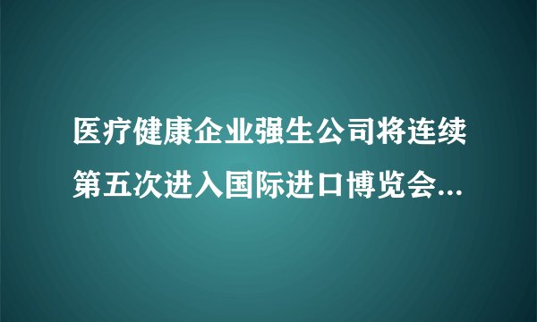 医疗健康企业强生公司将连续第五次进入国际进口博览会的