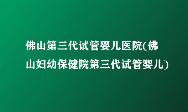 佛山第三代试管婴儿医院(佛山妇幼保健院第三代试管婴儿)