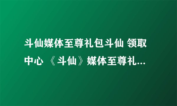 斗仙媒体至尊礼包斗仙 领取中心 《斗仙》媒体至尊礼包激活码领取中心 斗仙媒体至尊礼包地址斗仙