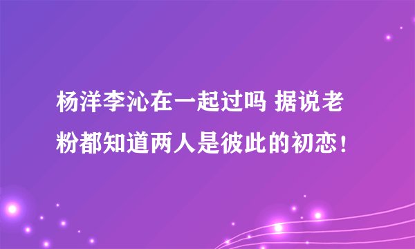 杨洋李沁在一起过吗 据说老粉都知道两人是彼此的初恋！