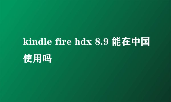 kindle fire hdx 8.9 能在中国使用吗