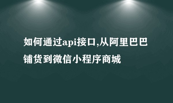 如何通过api接口,从阿里巴巴铺货到微信小程序商城