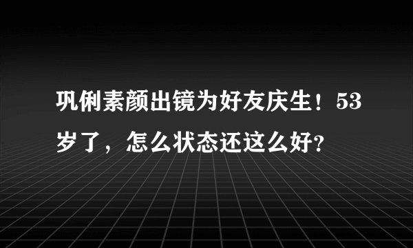 巩俐素颜出镜为好友庆生！53岁了，怎么状态还这么好？