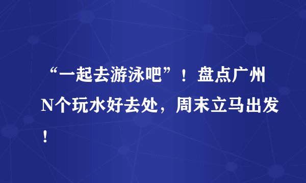 “一起去游泳吧”！盘点广州N个玩水好去处，周末立马出发！