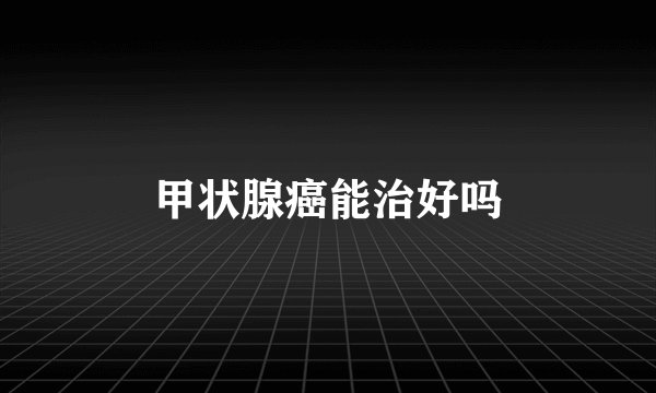 甲状腺癌能治好吗