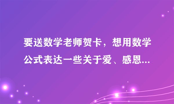 要送数学老师贺卡，想用数学公式表达一些关于爱、感恩之类的，求指点啊啊啊！！！急！！！