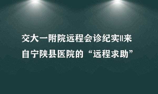 交大一附院远程会诊纪实||来自宁陕县医院的“远程求助”