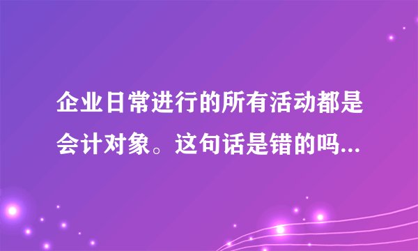 企业日常进行的所有活动都是会计对象。这句话是错的吗?为什么??具体点
