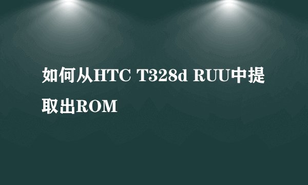 如何从HTC T328d RUU中提取出ROM