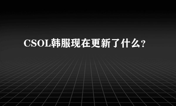 CSOL韩服现在更新了什么？