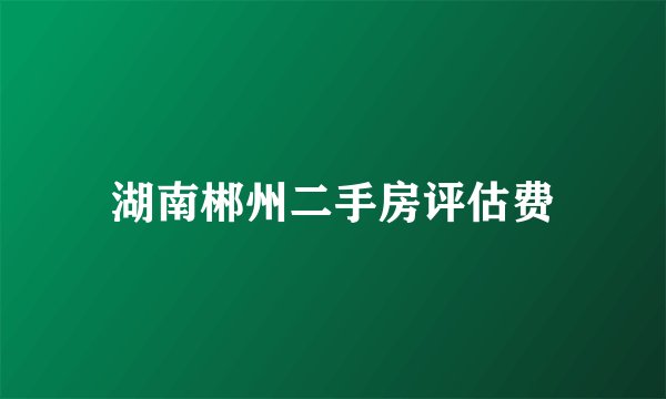 湖南郴州二手房评估费