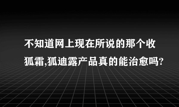 不知道网上现在所说的那个收狐霜,狐迪露产品真的能治愈吗?