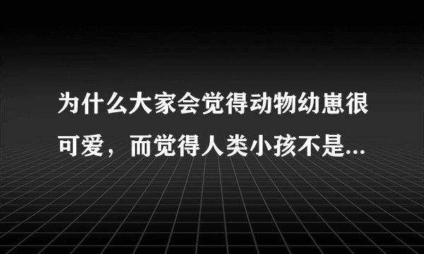 为什么大家会觉得动物幼崽很可爱，而觉得人类小孩不是那样可爱？