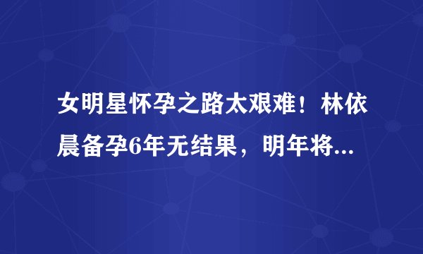 女明星怀孕之路太艰难！林依晨备孕6年无结果，明年将复出拍戏