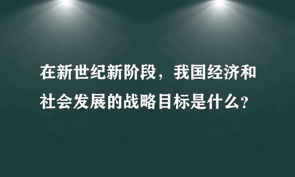 在新世纪新阶段，我国经济和社会发展的战略目标是什么？