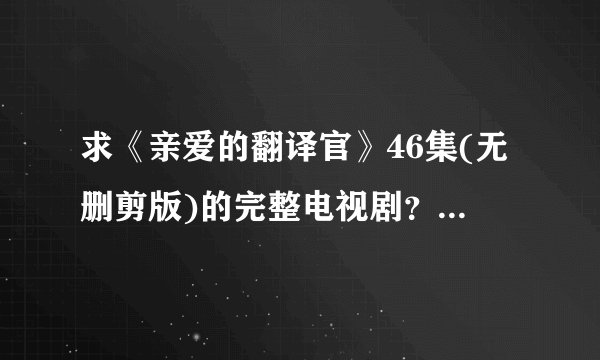 求《亲爱的翻译官》46集(无删剪版)的完整电视剧？谁还能提供DVD碟片有售信息?