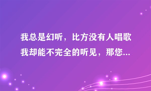 我总是幻听，比方没有人唱歌我却能不完全的听见，那您觉得是...