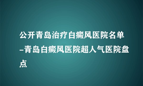 公开青岛治疗白癜风医院名单-青岛白癜风医院超人气医院盘点