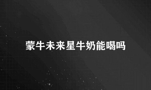蒙牛未来星牛奶能喝吗