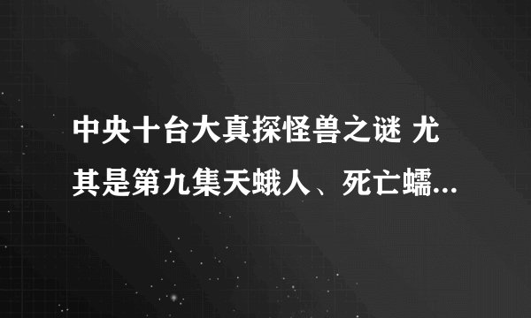 中央十台大真探怪兽之谜 尤其是第九集天蛾人、死亡蠕虫、外星生物，好可怕，真的假的为什么