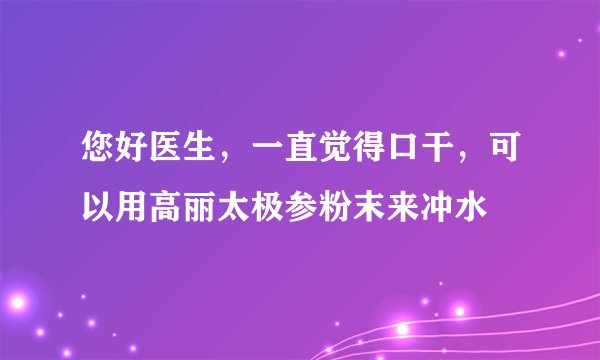 您好医生，一直觉得口干，可以用高丽太极参粉末来冲水