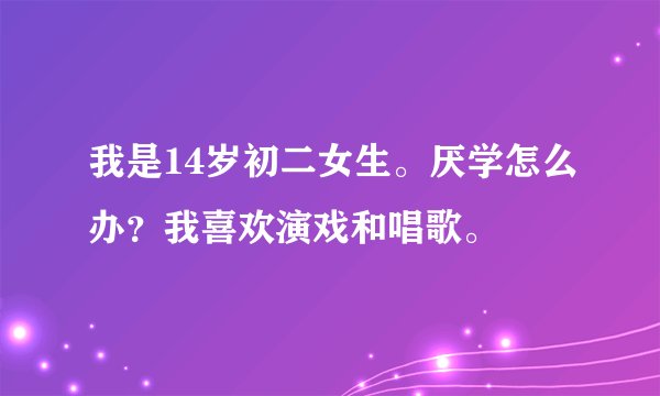 我是14岁初二女生。厌学怎么办？我喜欢演戏和唱歌。
