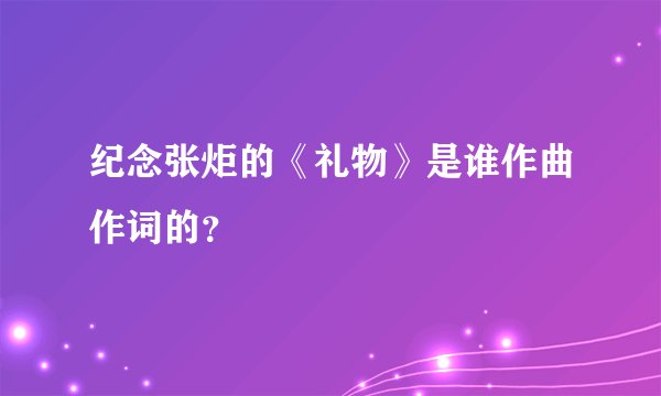 纪念张炬的《礼物》是谁作曲作词的？